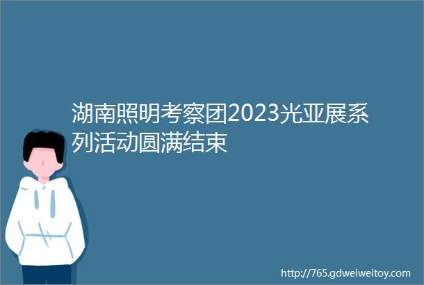 湖南照明考察团2023光亚展系列活动圆满结束